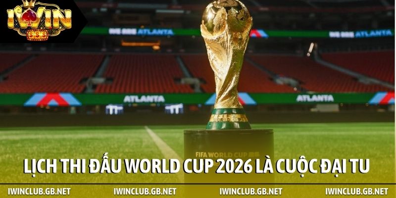 Lịch thi đấu World Cup 2026 là cuộc đại tu