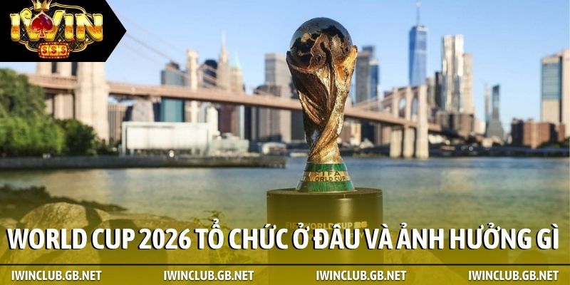World Cup 2026 tổ chức ở đâu ảnh hưởng gì